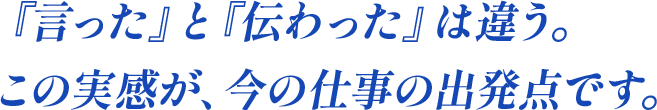 言ったと伝わったは違う。この実感が、今の仕事の出発点です。